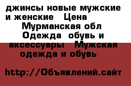 джинсы новые мужские и женские › Цена ­ 1 500 - Мурманская обл. Одежда, обувь и аксессуары » Мужская одежда и обувь   